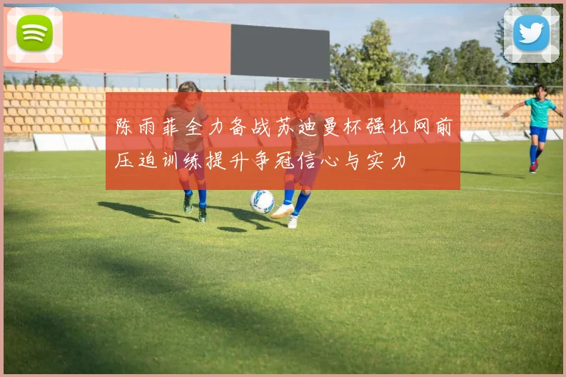 陈雨菲全力备战苏迪曼杯强化网前压迫训练提升争冠信心与实力
